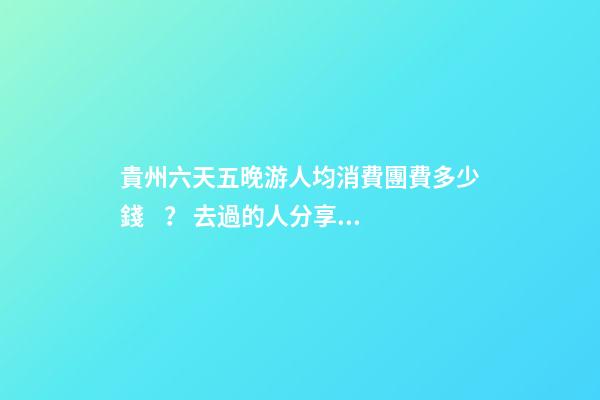 貴州六天五晚游人均消費團費多少錢？ 去過的人分享貴州純玩六天，點擊這篇全明白